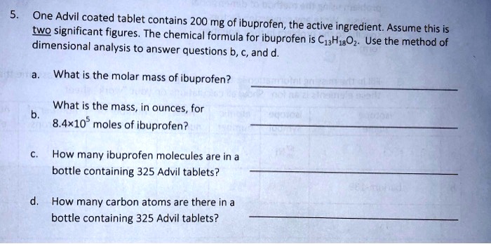 5. One Advil coated tablet contains 200 mg of ibuprofen, the active ingredient. Assume this is two significant figures. The chemical formula for ibuprofen is C13H18O2. Use the method of dimensional analysis to answer questions b, c, and d.

a. What is the molar mass of ibuprofen?

b. What is the mass, in ounces, for 8.4×10^5 moles of ibuprofen?

c. How many ibuprofen molecules are in a bottle containing 325 Advil tablets?

d. How many carbon atoms are there in a bottle containing 325 Advil tablets?