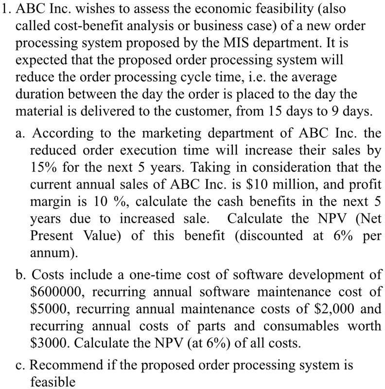 1. ABC Inc. wishes to assess the economic feasibility (also called cost-benefit analysis or business case) of a new order processing system proposed by the MIS department. It is expected that the proposed order processing system will reduce the order processing cycle time, i.e. the average duration between the day the order is placed to the day the material is delivered to the customer, from 15 days to 9 days.
a. According to the marketing department of ABC Inc. the reduced order execution time will increase their sales by 15% for the next 5 years. Taking in consideration that the current annual sales of ABC Inc. is $10 million, and profit margin is 10%, calculate the cash benefits in the next 5 years due to increased sale. Calculate the NPV (Net Present Value) of this benefit (discounted at 6% per annum).
b. Costs include a one-time cost of software development of 600000, recurring annual software maintenance cost of5000, recurring annual maintenance costs of 2,000 and recurring annual costs of parts and consumables worth3000. Calculate the NPV (at 6%) of all costs.
c. Recommend if the proposed order processing system is feasible