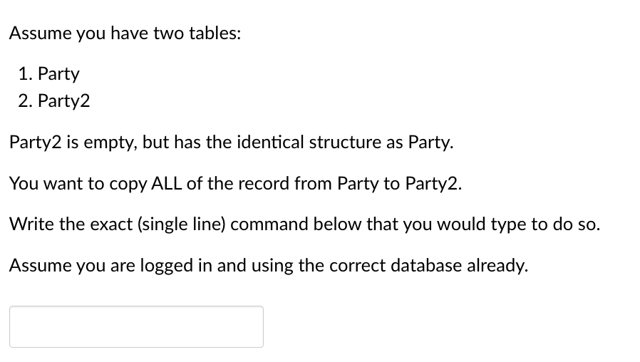 Assume you have two tables:

1. Party
2. Party2

Party2 is empty, but has the identical structure as Party.

You want to copy ALL of the record from Party to Party2.

Write the exact (single line) command below that you would type to do so.

Assume you are logged in and using the correct database already.