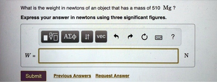 What is the weight in newtons of an object that has a mass of 510 Mg?
Express your answer in newtons using three significant figures.
W = N