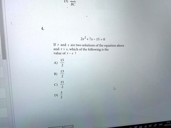 4.
2x2+7x-15=0
If r and s are two solutions of the equation above
and r > s, which of the following is the
value of r - s?
A) (15)/(2)
B) (13)/(2)
C) (11)/(2)
D) (3)/(2)