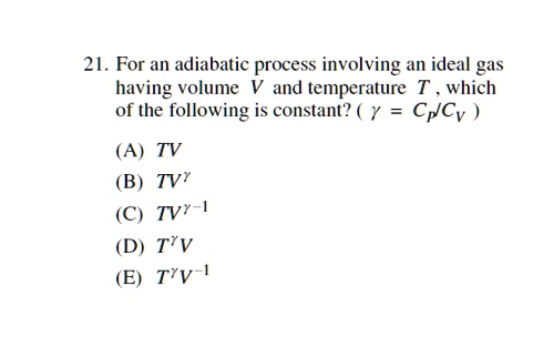 21. For an adiabatic process involving an ideal gas having volume V and temperature T, which of the following is constant? (γ = Cp/Cv)
(A) TV
(B) TV^γ
(C) TV^γ - 1
(D) T^γV
(E) T^γV^-1