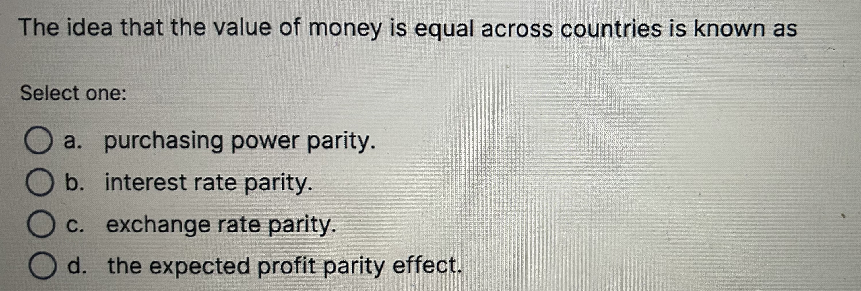 The idea that the value of money is equal across countries is known as

Select one:
a. purchasing power parity.
b. interest rate parity.
c. exchange rate parity.
d. the expected profit parity effect.