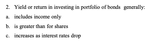 Yield or return in investing in portfolio of bonds  generally:
a. includes income only
b. is greater than for shares
c. increases as interest rates drop