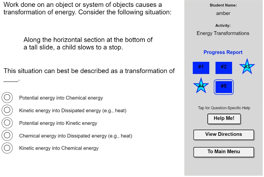 Work done on an object or system of objects causes a transformation of energy. Consider the following situation:

Along the horizontal section at the bottom of a tall slide, a child slows to a stop.

This situation can best be described as a transformation of .

Potential energy into Chemical energy
Kinetic energy into Dissipated energy (e.g., heat)
Potential energy into Kinetic energy
Chemical energy into Dissipated energy (e.g., heat)
Kinetic energy into Chemical energy