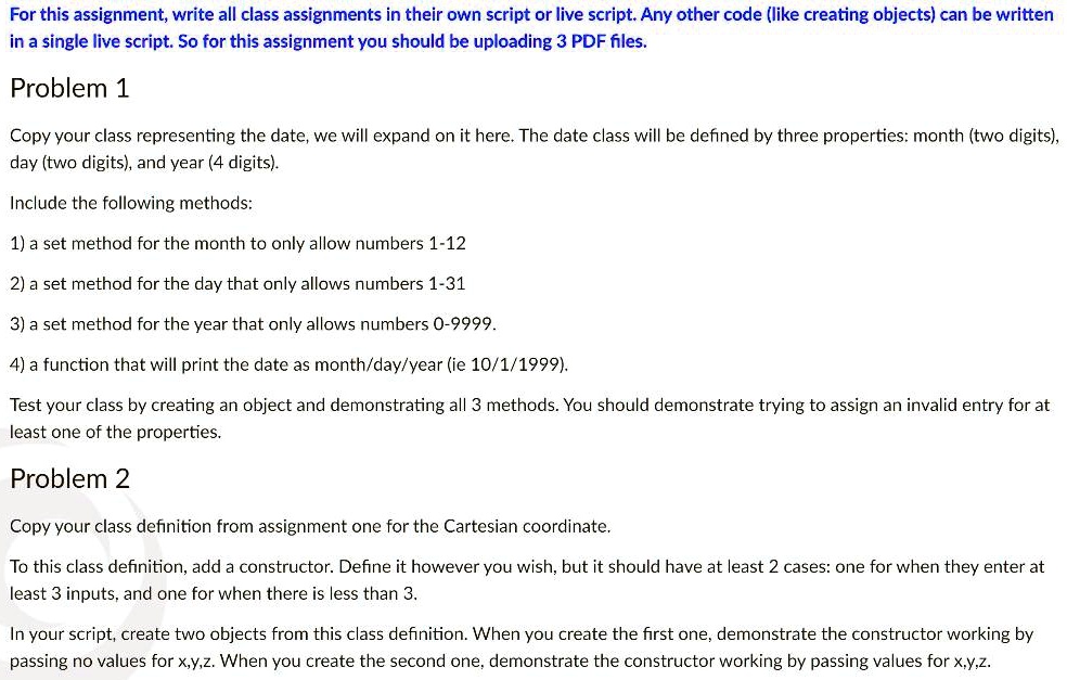 For this assignment, write all class assignments in their own script or live script. Any other code (like creating objects) can be written
in a single live script. So for this assignment you should be uploading 3 PDF files.
Problem 1
Copy your class representing the date, we will expand on it here. The date class will be defined by three properties: month (two digits),
day (two digits), and year (4 digits).
Include the following methods:
1) a set method for the month to only allow numbers 1-12
2) a set method for the day that only allows numbers 1-31
3) a set method for the year that only allows numbers 0-9999.
4) a function that will print the date as month/day/year (ie 10/1/1999).
Test your class by creating an object and demonstrating all 3 methods. You should demonstrate trying to assign an invalid entry for at
least one of the properties.
Problem 2
Copy your class definition from assignment one for the Cartesian coordinate.
To this class definition, add a constructor. Define it however you wish, but it should have at least 2 cases: one for when they enter at
least 3 inputs, and one for when there is less than 3.
In your script, create two objects from this class definition. When you create the first one, demonstrate the constructor working by
passing no values for x,y,z. When you create the second one, demonstrate the constructor working by passing values for x,y,z.