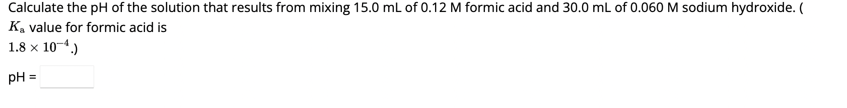Calculate the pH of the solution that results from mixing 15.0 mL of 0.12 M formic acid and 30.0 mL of 0.060 M sodium hydroxide. ( Ka value for formic acid is 1.8    times; 10??.)
pH =