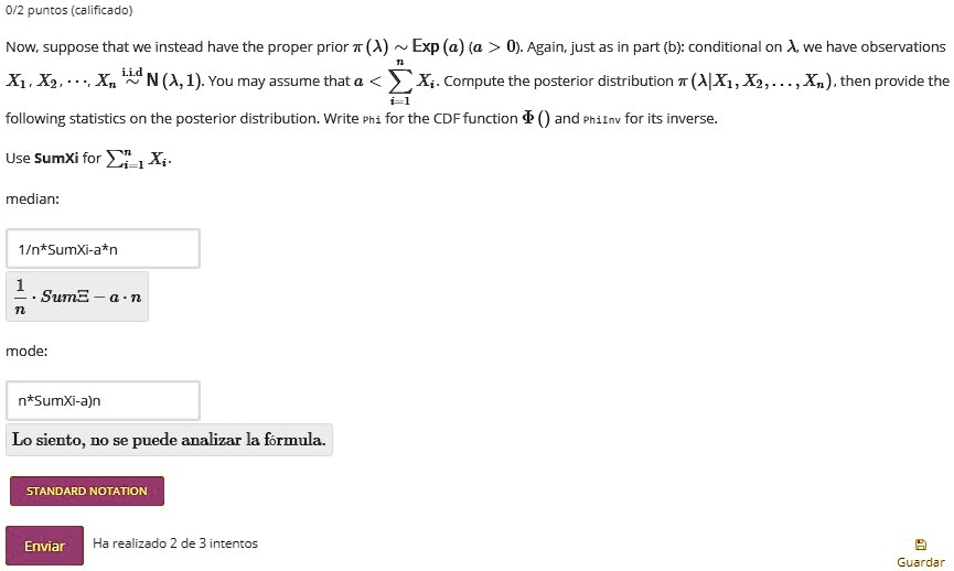 Now, suppose that we instead have the proper prior ? (?) ? Exp (a) (a > 0). Again, just as in part (b): conditional on ?, we have observations X?, X?, . . . , X? ? i.i.d N (?, 1). You may assume that a < ????? X?. Compute the posterior distribution ? (? | X?, X?, . . . , X?), then provide the following statistics on the posterior distribution. Write Phi for the CDF function ? () and PhiInv for its inverse.

Use SumXi for ????? X?.

median:

1/n*SumXi-a*n

mode:

n*SumXi-a)n