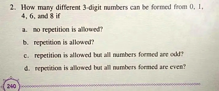 2. How many different 3-digit numbers can be formed from 0, 1,
4, 6, and 8 if
a. no repetition is allowed?
b. repetition is allowed?
c. repetition is allowed but all numbers formed are odd?
d. repetition is allowed but all numbers formed are even?