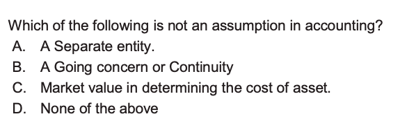 Which of the following is not an assumption in accounting?
A. A Separate entity.
B. A Going concern or Continuity
C. Market value in determining the cost of asset.
D. None of the above