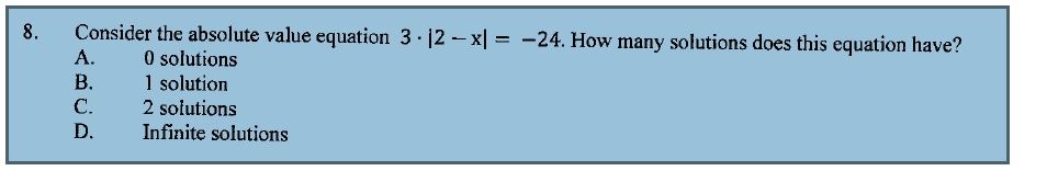 8. Consider the absolute value equation 3 · |2 - x| = -24. How many solutions does this equation have?
A. 0 solutions
B. 1 solution
C. 2 solutions
D. Infinite solutions