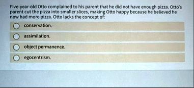 five year old otto complained to his parent that he did not have enough pizza ottos parent cut the pizza into smaller slices making otto happy because he believed he now had more pizza otto  16825