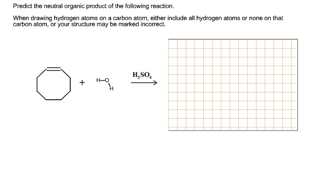 Predict the neutral organic product of the following reaction.
When drawing hydrogen atoms on a carbon atom, either include all hydrogen atoms or none on that
carbon atom, or your structure may be marked incorrect.
+ H-O-H H2SO4
