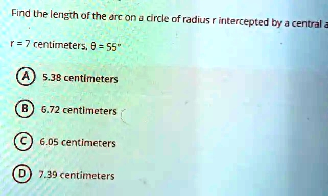 Find the length of the arc on a circle of radius r intercepted by a central a
r = 7 centimeters, θ= 55^∘A) 5.38 centimeters
B) 6.72 centimeters
C) 6.05 centimeters
D) 7.39 centimeters