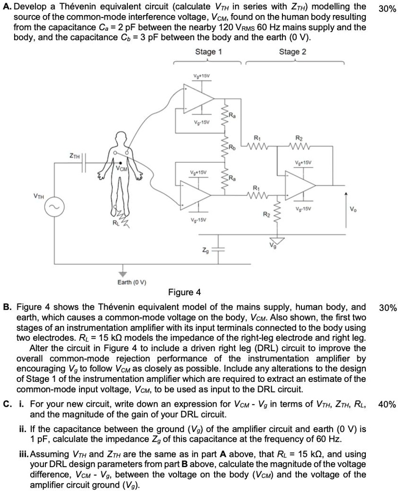A. Develop a Thévenin equivalent circuit (calculate VTH in series with ZTH) modelling the source of the common-mode interference voltage, VCM, found on the human body resulting from the capacitance Ca = 2 pF between the nearby 120 VRMS 60 Hz mains supply and the body, and the capacitance Cb = 3 pF between the body and the earth (0 V).

B. Figure 4 shows the Thévenin equivalent model of the mains supply, human body, and earth, which causes a common-mode voltage on the body, VCM. Also shown, the first two stages of an instrumentation amplifier with its input terminals connected to the body using two electrodes. RL = 15 k? models the impedance of the right-leg electrode and right leg.
Alter the circuit in Figure 4 to include a driven right leg (DRL) circuit to improve the overall common-mode rejection performance of the instrumentation amplifier by encouraging Vg to follow VCM as closely as possible. Include any alterations to the design of Stage 1 of the instrumentation amplifier which are required to extract an estimate of the common-mode input voltage, VCM, to be used as input to the DRL circuit.

C. i. For your new circuit, write down an expression for VCM - Vg in terms of VTH, ZTH, RL, and the magnitude of the gain of your DRL circuit.
ii. If the capacitance between the ground (Vg) of the amplifier circuit and earth (0 V) is 1 pF, calculate the impedance Zg of this capacitance at the frequency of 60 Hz.
iii. Assuming VTH and ZTH are the same as in part A above, that RL = 15 k?, and using your DRL design parameters from part B above, calculate the magnitude of the voltage difference, VCM - Vg, between the voltage on the body (VCM) and the voltage of the amplifier circuit ground (Vg).