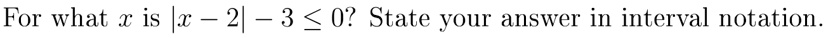 For what x is |x - 2| - 3 ≤ 0? State your answer in interval notation.
