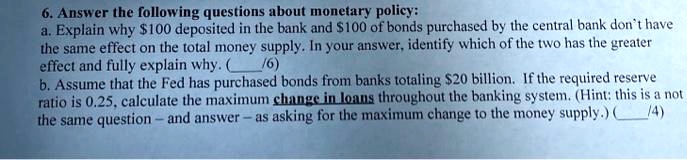 6. Answer the following questions about monetary policy:
a. Explain why 100 deposited in the bank and100 of bonds purchased by the central bank don't have the same effect on the total money supply. In your answer, identify which of the two has the greater effect and fully explain why.
b. Assume that the Fed has purchased bonds from banks totaling 20 billion. If the required reserve ratio is 0.25, calculate the maximum change in loans throughout the banking system. (Hint: this is a not the same question – and answer – as asking for the maximum change to the money supply.)