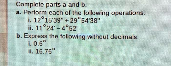 Complete parts a and b.
a. Perform each of the following operations.
i. 12°15'39" + 29°54'38"
ii. 11°24' - 4°52'
b. Express the following without decimals.
i. 0.6°
ii. 16.76°