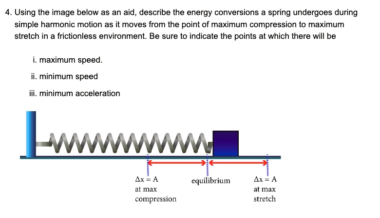 4. Using the image below as an aid, describe the energy conversions a spring undergoes during
simple harmonic motion as it moves from the point of maximum compression to maximum
stretch in a frictionless environment. Be sure to indicate the points at which there will be
i. maximum speed.
ii. minimum speed
iii. minimum acceleration
?x = A at max compression
equilibrium
?x = A at max stretch