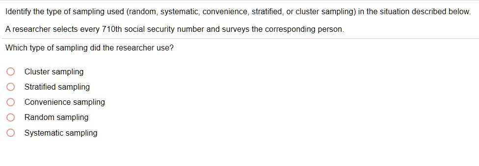 Identify the type of sampling used (random, systematic, convenience, stratified, or cluster sampling) in the situation described below.
A researcher selects every 710th social security number and surveys the corresponding person.
Which type of sampling did the researcher use?
Cluster sampling
Stratified sampling
Convenience sampling
Random sampling
Systematic sampling