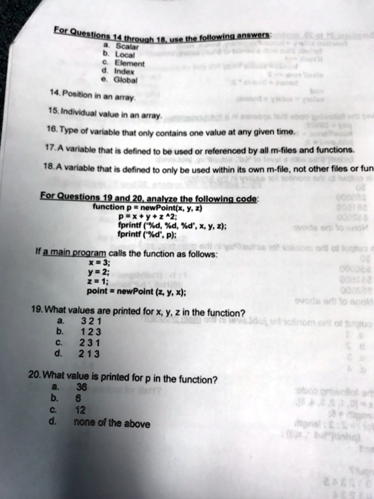 For Questions 14 through 18, use the following answers:
a. Scalar
b. Local
c. Element
d. Index
e. Global
14. Position in an array.
15. Individual value in an array.
16. Type of variable that only contains one value at any given time.
17. A variable that is defined to be used or referenced by all m-files and functions.
18. A variable that is defined to only be used within its own m-file, not other files or fun
For Questions 19 and 20, analyze the following code:
function p = newPoint(x, y, z)
p = x + y + z^2;
fprintf('%d, %d, %d', x, y, z);
fprintf('%d', p);
If a main program calls the function as follows:
x = 3;
y = 2;
z = 1;
point = newPoint(z, y, x);
19. What values are printed for x, y, z in the function?
a. 321
b. 123
c. 231
d. 213
20. What value is printed for p in the function?
a. 36
b. 6
c. 12
d. none of the above