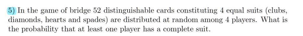 In the game of bridge 52 distinguishable cards constituting 4 equal suits (clubs, diamonds, hearts and spades) are distributed at random among 4 players. What is the probability that at least one player has a complete suit.