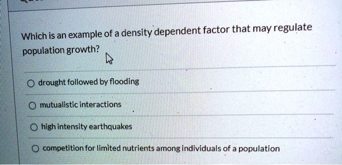 Which is an example of a density dependent factor that may regulate
population growth?

drought followed by flooding
mutualistic interactions
high intensity earthquakes
competition for limited nutrients among individuals of a population