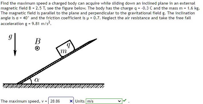 Find the maximum speed a charged body can acquire while sliding down an inclined plane in an external magnetic field B = 2.5 T, see the figure below. The body has the charge q = -0.3 C and the mass m = 1.6 kg. The magnetic field is parallel to the plane and perpendicular to the gravitational field g. The inclination angle is α = 40° and the friction coefficient is μ = 0.7. Neglect the air resistance and take the free fall acceleration g = 9.81 m/s². The maximum speed, v = 28.86 Units m/s