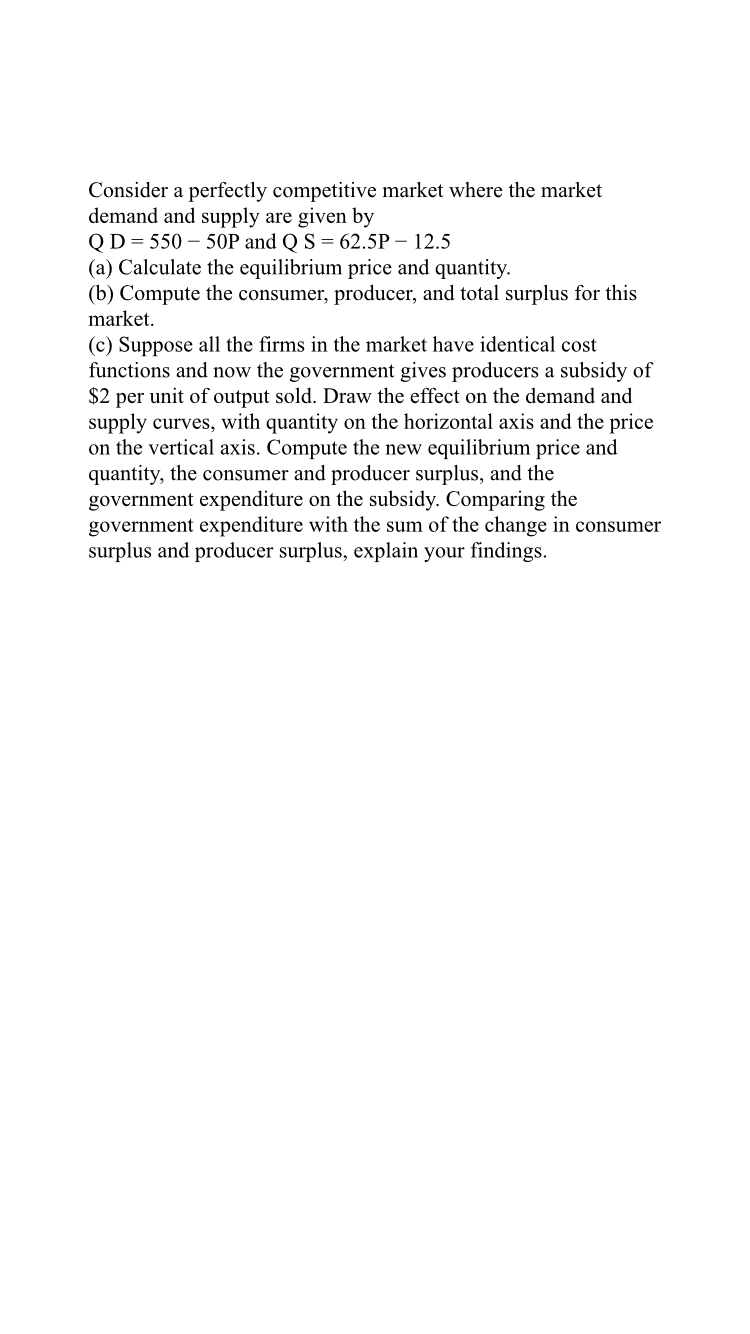 Consider a perfectly competitive market where the market
demand and supply are given by
Q D = 550 - 50P and Q S = 62.5P - 12.5
(a) Calculate the equilibrium price and quantity.
(b) Compute the consumer, producer, and total surplus for this
market.
(c) Suppose all the firms in the market have identical cost
functions and now the government gives producers a subsidy of
2 per unit of output sold. Draw the effect on the demand and
supply curves, with quantity on the horizontal axis and the price
on the vertical axis. Compute the new equilibrium price and
quantity, the consumer and producer surplus, and the
government expenditure on the subsidy. Comparing the
government expenditure with the sum of the change in consumer
surplus and producer surplus, explain your findings.