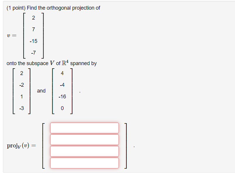 Find the orthogonal projection of
v = 
left[eginarrayr
2 7 -15 -7
endarrayight]
onto the subspace V of mathbbR^4 spanned by
left[eginarrayr
2 -2 1 -3
endarrayight] 
and
left[eginarrayr
4 -4 -16 0
endarrayight] .
operatornameprojV(v)=