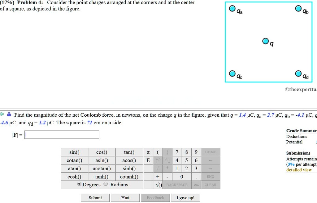 (17%) Problem 4: Consider the point charges arranged at the corners and at the center of a square, as depicted in the figure.

qa qb
q
qc qd

Find the magnitude of the net Coulomb force, in newtons, on the charge q in the figure, given that q = 1.4 µC, qa = 2.7 µC, qb = -4.1 µC, qc = -4.6 µC, and qd = 1.2 µC. The square is 71 cm on a side.
|F| =