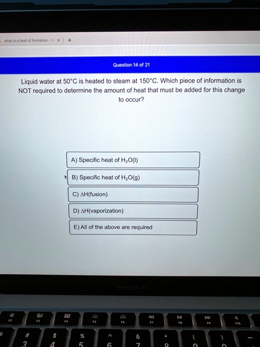 Liquid water at 50°C is heated to steam at 150°C. Which piece of information is NOT required to determine the amount of heat that must be added for this change to occur?
A) Specific heat of H2O(l)
B) Specific heat of H2O(g)
C) ?H(fusion)
D) ?H(vaporization)
E) All of the above are required