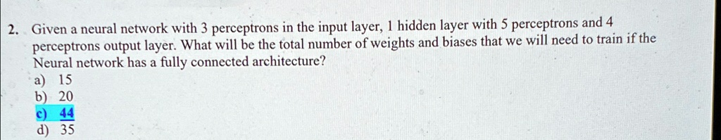 2. Given a neural network with 3 perceptrons in the input layer, 1 hidden layer with 5 perceptrons and 4 perceptrons output layer. What will be the total number of weights and biases that we will need to train if the Neural network has a fully connected architecture?
a) 15
b) 20
c) 44
d) 35