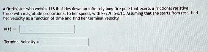 A firefighter who weighs 118 lb slides down an infinitely long fire pole that exerts a frictional resistive force with magnitude proportional to her speed, with k=2.9 lb-s/ft. Assuming that she starts from rest, find her velocity as a function of time and find her terminal velocity.
v(t) = 
Terminal Velocity =