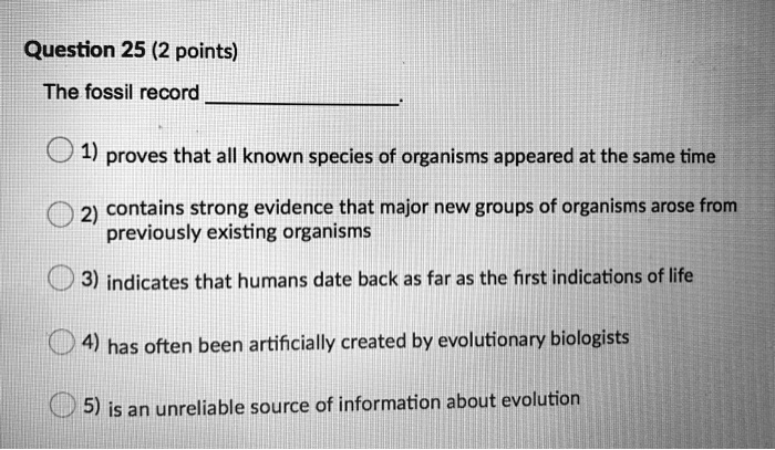 The fossil record .

1) proves that all known species of organisms appeared at the same time
2) contains strong evidence that major new groups of organisms arose from previously existing organisms
3) indicates that humans date back as far as the first indications of life
4) has often been artificially created by evolutionary biologists
5) is an unreliable source of information about evolution