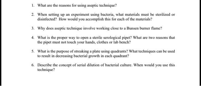 1. What are the reasons for using aseptic technique?
2. When setting up an experiment using bacteria, what materials must be sterilized or
disinfected? How would you accomplish this for each of the materials?
3. Why does aseptic technique involve working close to a Bunsen burner flame?
4. What is the proper way to open a sterile serological pipet? What are two reasons that
the pipet must not touch your hands, clothes or lab bench?
5. What is the purpose of streaking a plate using quadrants? What techniques can be used
to result in decreasing bacterial growth in each quadrant?
6. Describe the concept of serial dilution of bacterial culture. When would you use this
technique?