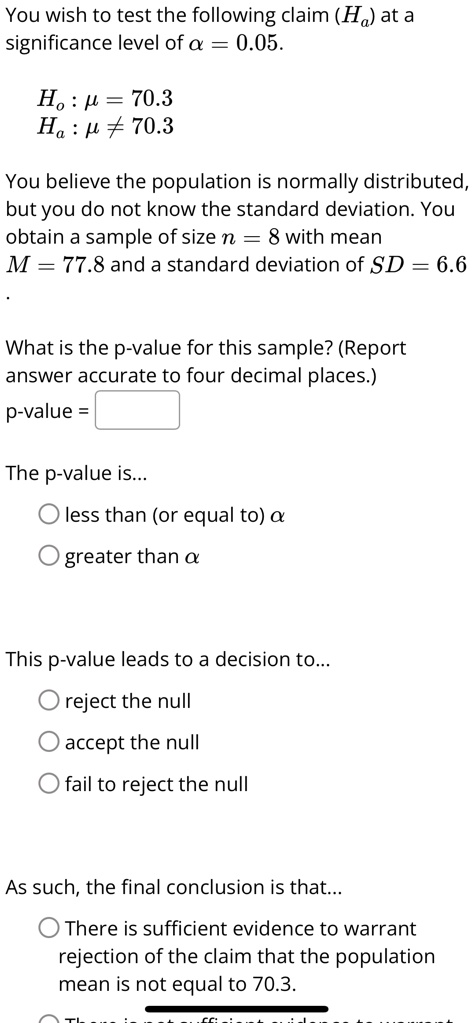 You wish to test the following claim (Ha) at a significance level of α = 0.05.
Ho : μ = 70.3
Ha : μ≠ 70.3
You believe the population is normally distributed, but you do not know the standard deviation. You obtain a sample of size n = 8 with mean M = 77.8 and a standard deviation of SD = 6.6
What is the p-value for this sample? (Report answer accurate to four decimal places.)
p-value = 
The p-value is...
∘ less than (or equal to) α
∘ greater than α
This p-value leads to a decision to...
∘ reject the null
∘ accept the null
∘ fail to reject the null
As such, the final conclusion is that...
∘ There is sufficient evidence to warrant rejection of the claim that the population mean is not equal to 70.3.