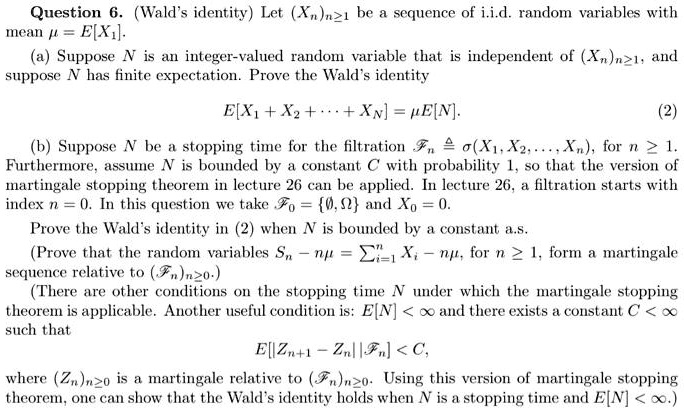 Question 6. (Wald's identity) Let (Xn)n≥ 1 be a sequence of i.i.d. random variables withμ = E[X1].(a) Suppose N is an integer-valued random variable that is independent of (Xn)n≥ 1, andN has finite expectation. Prove the Wald's identityE[X1 + X2 + … + XN] = μ E[N].(2)(b) Suppose N be a stopping time for the filtration ℱn ≜σ(X1, X2, …, Xn), for n ≥ 1., assume N is bounded by a constant C with probability 1, so that the version ofstopping theorem in lecture 26 can be applied. In lecture 26, a filtration starts withn = 0. In this question we take ℱ0 = {∅, Ω} and X0 = 0.the Wald's identity in (2) when N is bounded by a constant a.s.(Prove that the random variables Sn - nμ = ∑i=1^n Xi - nμ, for n ≥ 1, form a martingalerelative to (ℱn)n≥ 0.)(There are other conditions on the stopping time N under which the martingale stoppingis applicable. Another useful condition is: E[N] < ∞ and there exists a constant C < ∞thatE[Zn+1 - Zn | ℱn] < C,(Zn)n≥ 0 is a martingale relative to (ℱn)n≥ 0. Using this version of martingale stopping, one can show that the Wald's identity holds when N is a stopping time and E[N] < ∞.)