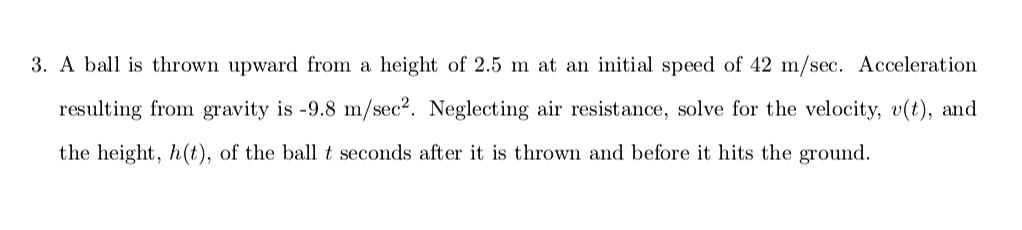 A ball is thrown upward from a height of 2.5 m at an initial speed of 42 m/sec. Acceleration resulting from gravity is -9.8 m/sec². Neglecting air resistance, solve for the velocity, v(t), and the height, h(t), of the ball t seconds after it is thrown and before it hits the ground.
