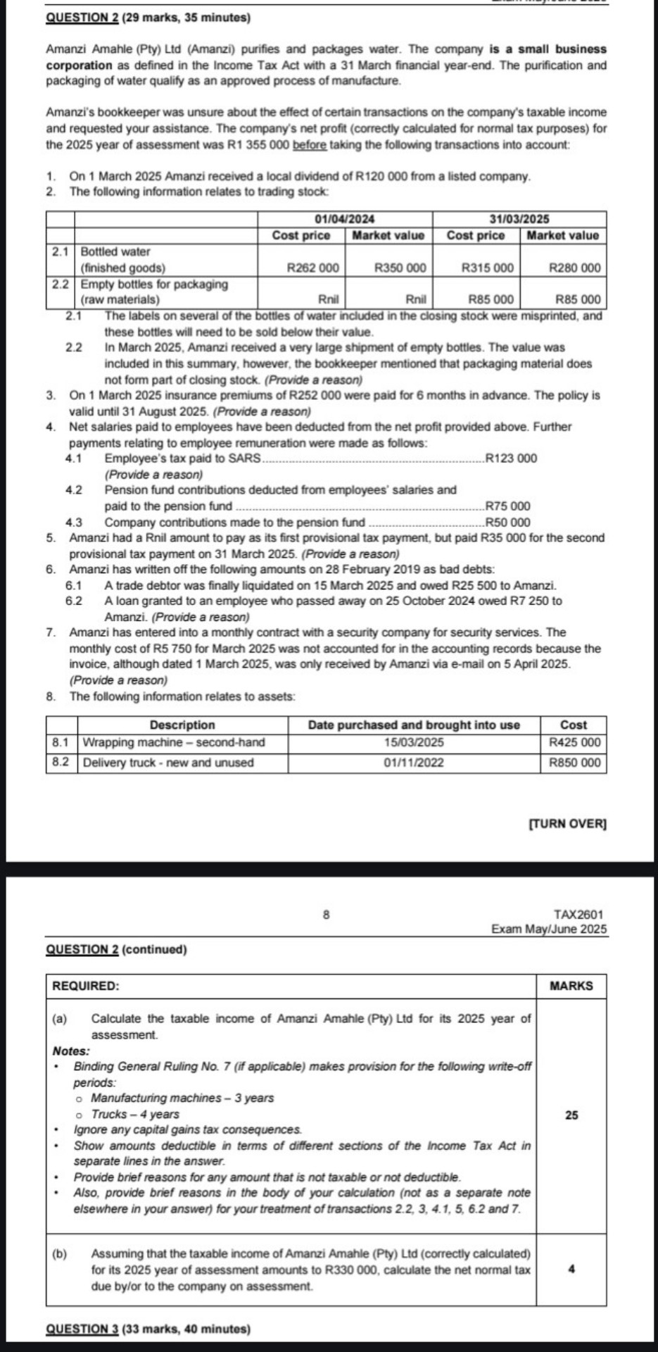 QUESTION 2 (29 marks, 35 minutes)

Amanzi Amahle (Pty) Ltd (Amanzi) purifies and packages water. The company is a small business corporation as defined in the Income Tax Act with a 31 March financial year-end. The purification and packaging of water qualify as an approved process of manufacture.

Amanzi's bookkeeper was unsure about the effect of certain transactions on the company's taxable income and requested your assistance. The company's net profit (correctly calculated for normal tax purposes) for the 2025 year of assessment was R1 355 000 before taking the following transactions into account:

1. On 1 March 2025 Amanzi received a local dividend of R120 000 from a listed company.
2. The following information relates to trading stock:

| | | 01/04/2024 | | 31/03/2025 | |
| :— | :— | :— | :— | :— | :— |
| | | Cost price | Market value | Cost price | Market value |
| 2.1 | Bottled water (finished goods) | R262 000 | R350 000 | R315 000 | R280 000 |
| 2.2 | Empty bottles for packaging (raw materials) | Rnil | Rnil | R85 000 | R85 000 |

2.1 The labels on several of the bottles of water included in the closing stock were misprinted, and these bottles will need to be sold below their value.
2.2 In March 2025, Amanzi received a very large shipment of empty bottles. The value was included in this summary, however, the bookkeeper mentioned that packaging material does not form part of closing stock. (Provide a reason)
3. On 1 March 2025 insurance premiums of R252 000 were paid for 6 months in advance. The policy is valid until 31 August 2025. (Provide a reason)
4. Net salaries paid to employees have been deducted from the net profit provided above. Further payments relating to employee remuneration were made as follows:
4.1 Employee's tax paid to SARS.......................................................................R123 000
(Provide a reason)
4.2 Pension fund contributions deducted from employees' salaries and paid to the pension fund .................................................................................R75 000
4.3 Company contributions made to the pension fund .....................................R50 000
5. Amanzi had a Rnil amount to pay as its first provisional tax payment, but paid R35 000 for the second provisional tax payment on 31 March 2025. (Provide a reason)
6. Amanzi has written off the following amounts on 28 February 2019 as bad debts:
6.1 A trade debtor was finally liquidated on 15 March 2025 and owed R25 500 to Amanzi.
6.2 A loan granted to an employee who passed away on 25 October 2024 owed R7 250 to Amanzi. (Provide a reason)
7. Amanzi has entered into a monthly contract with a security company for security services. The monthly cost of R5 750 for March 2025 was not accounted for in the accounting records because the invoice, although dated 1 March 2025, was only received by Amanzi via e-mail on 5 April 2025. (Provide a reason)
8. The following information relates to assets:

| | Description | Date purchased and brought into use | Cost |
| :— | :— | :— | :— |
| 8.1 | Wrapping machine - second-hand | 15/03/2025 | R425 000 |
| 8.2 | Delivery truck - new and unused | 01/11/2022 | R850 000 |

QUESTION 2 (continued)

REQUIRED:
(a) Calculate the taxable income of Amanzi Amahle (Pty) Ltd for its 2025 year of assessment.
Notes:
- Binding General Ruling No. 7 (if applicable) makes provision for the following write-off periods:
- Manufacturing machines - 3 years
- Trucks - 4 years
- Ignore any capital gains tax consequences.
- Show amounts deductible in terms of different sections of the Income Tax Act in separate lines in the answer.
- Provide brief reasons for any amount that is not taxable or not deductible.
- Also, provide brief reasons in the body of your calculation (not as a separate note elsewhere in your answer) for your treatment of transactions 2.2, 3, 4.1, 5, 6.2 and 7. (25 Marks)

(b) Assuming that the taxable income of Amanzi Amahle (Pty) Ltd (correctly calculated) for its 2025 year of assessment amounts to R330 000, calculate the net normal tax due by/or to the company on assessment. (4 Marks)

QUESTION 3 (33 marks, 40 minutes)