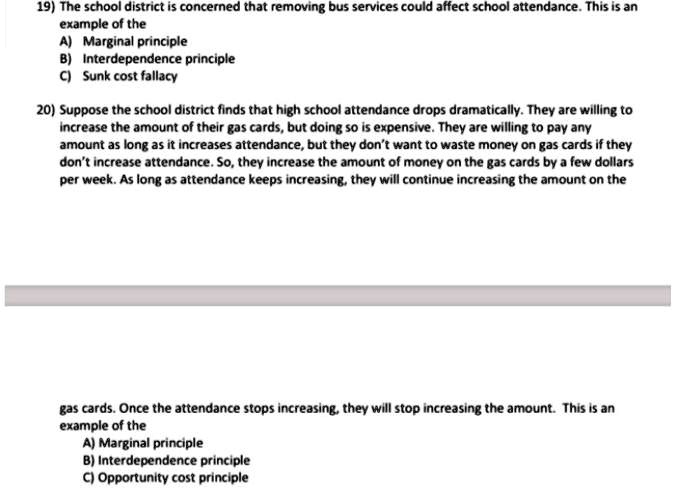 19) The school district is concerned that removing bus services could affect school attendance. This is an
example of the
A) Marginal principle
B) Interdependence principle
C) Sunk cost fallacy
20) Suppose the school district finds that high school attendance drops dramatically. They are willing to
increase the amount of their gas cards, but doing so is expensive. They are willing to pay any
amount as long as it increases attendance, but they don't want to waste money on gas cards if they
don't increase attendance. So, they increase the amount of money on the gas cards by a few dollars
per week. As long as attendance keeps increasing, they will continue increasing the amount on the
gas cards. Once the attendance stops increasing, they will stop increasing the amount. This is an
example of the
A) Marginal principle
B) Interdependence principle
C) Opportunity cost principle