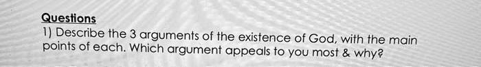 Questions
1) Describe the 3 arguments of the existence of God, with the main
points of each. Which argument appeals to you most     why?