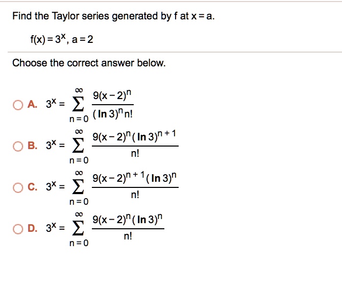 Find the Taylor series generated by f at x = a.
f(x) = 3<sup>x</sup>, a = 2
Choose the correct answer below.
A. 3^x = sumn=0^infty frac9(x-2)^n (ln 3)^n n!
B. 3^x = sumn=0^infty frac9(x-2)^n (ln 3)^n+1n!
C. 3^x = sumn=0^infty frac9(x-2)^n+1 (ln 3)^nn!
D. 3^x = sumn=0^infty frac9(x-2)^n (ln 3)^nn!