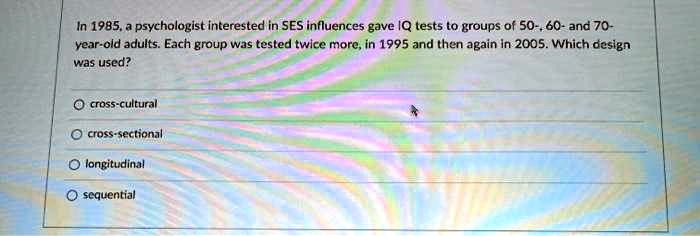 In 1985, a psychologist interested in SES influences gave IQ tests to groups of 50-, 60- and 70-year-old adults. Each group was tested twice more, in 1995 and then again in 2005. Which design was used?

? cross-cultural
? cross-sectional
? longitudinal
? sequential