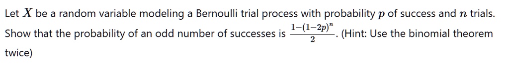 Let X be a random variable modeling a Bernoulli trial process with probability p of success and n trials.
Show that the probability of an odd number of successes is (1 - (1 - 2p)^n)/(2). (Hint: Use the binomial theorem twice)