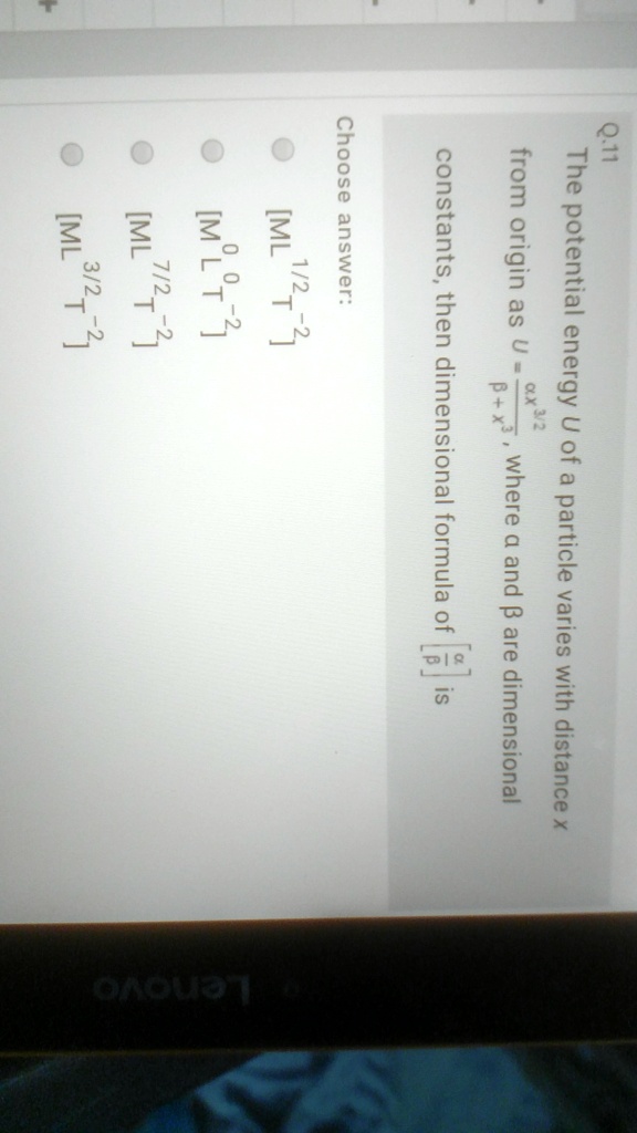 Q.11
The potential energy U of a particle varies with distance x
from origin as U = (α x^3/2)/(β + x), where α and β are dimensional
constants, then dimensional formula of [(α)/(β)] is
Choose answer:
[ML^1/2T^-2]
[M^0L^0T^-2]
[ML^7/2T^-2]
[ML^3/2T^-2]