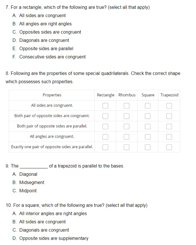 7. For a rectangle, which of the following are true? (select all that apply)
A. All sides are congruent
B. All angles are right angles
C. Opposites sides are congruent
D. Diagonals are congruent
E. Opposite sides are parallel
F. Consecutive sides are congruent

8. Following are the properties of some special quadrilaterals. Check the correct shape which possesses such properties.

Properties | Rectangle | Rhombus | Square | Trapezoid
All sides are congruent. | [ ] | [ ] | [ ] | [ ]
Both pair of opposite sides are congruent. | [ ] | [ ] | [ ] | [ ]
Both pair of opposite sides are parallel. | [ ] | [ ] | [ ] | [ ]
All angles are congruent. | [ ] | [ ] | [ ] | [ ]
Exactly one pair of opposite sides are parallel. | [ ] | [ ] | [ ] | [ ]

9. The  of a trapezoid is parallel to the bases.
A. Diagonal
B. Midsegment
C. Midpoint

10. For a square, which of the following are true? (select all that apply)
A. All interior angles are right angles
B. All sides are congruent
C. Diagonals are congruent
D. Opposite sides are supplementary