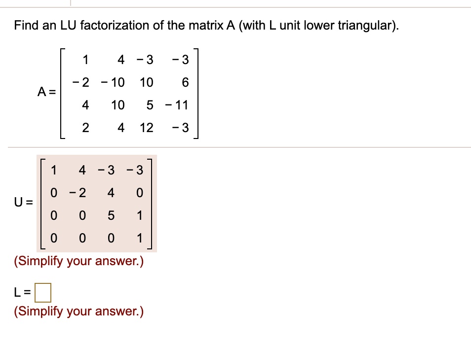 Find an LU factorization of the matrix A (with L unit lower triangular).

A = ? 1 4 -3 -3 ?
    | -2 -10 10 6 |
    | 4 10 5 -11 |
    ? 2 4 12 -3 ?

U = ? 1 4 -3 -3 ?
    | 0 -2 4 0 |
    | 0 0 5 1 |
    ? 0 0 0 1 ?

L = 
