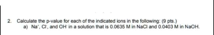 Calculate the p-value for each of the indicated ions in the following:
a) Na+, Cl-, and OH- in a solution that is 0.0635 M in NaCl and 0.0403 M in NaOH.