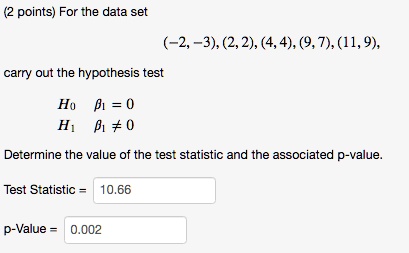 For the data set
(-2, -3), (2, 2), (4, 4), (9, 7), (11, 9),
carry out the hypothesis test
H0 ?1 = 0
H1 ?1 ? 0
Determine the value of the test statistic and the associated p-value.
Test Statistic = 10.66
p-Value = 0.002